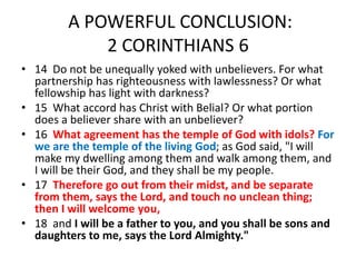 A POWERFUL CONCLUSION:
2 CORINTHIANS 6
• 14 Do not be unequally yoked with unbelievers. For what
partnership has righteousness with lawlessness? Or what
fellowship has light with darkness?
• 15 What accord has Christ with Belial? Or what portion
does a believer share with an unbeliever?
• 16 What agreement has the temple of God with idols? For
we are the temple of the living God; as God said, "I will
make my dwelling among them and walk among them, and
I will be their God, and they shall be my people.
• 17 Therefore go out from their midst, and be separate
from them, says the Lord, and touch no unclean thing;
then I will welcome you,
• 18 and I will be a father to you, and you shall be sons and
daughters to me, says the Lord Almighty."
 