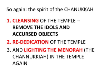 So again: the spirit of the CHANUKKAH
1. CLEANSING OF THE TEMPLE –
REMOVE THE IDOLS AND
ACCURSED OBJECTS
2. RE-DEDICATION OF THE TEMPLE
3. AND LIGHTING THE MENORAH (THE
CHANNUKKIAH) IN THE TEMPLE
AGAIN
 