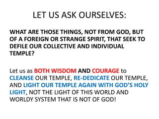 LET US ASK OURSELVES:
WHAT ARE THOSE THINGS, NOT FROM GOD, BUT
OF A FOREIGN OR STRANGE SPIRIT, THAT SEEK TO
DEFILE OUR COLLECTIVE AND INDIVIDUAL
TEMPLE?
Let us as BOTH WISDOM AND COURAGE to
CLEANSE OUR TEMPLE, RE-DEDICATE OUR TEMPLE,
AND LIGHT OUR TEMPLE AGAIN WITH GOD’S HOLY
LIGHT, NOT THE LIGHT OF THIS WORLD AND
WORLDY SYSTEM THAT IS NOT OF GOD!
 