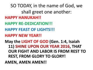 SO TODAY, in the name of God, we
shall greet one another:
HAPPY HANUKAH!!
HAPPY RE-DEDICATION!!!
HAPPY FEAST OF LIGHTS!!!
HAPPY NEW YEAR!!
May the LIGHT OF GOD (Gen. 1:4, Isaiah
11) SHINE UPON OUR YEAR 2016, THAT
OUR FIGHT AND LABOR IS FROM REST TO
REST, FROM GLORY TO GLORY!
AMEN, AMEN AMEN!!
 