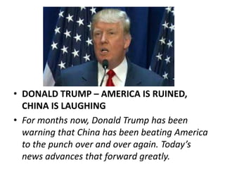 • DONALD TRUMP – AMERICA IS RUINED,
CHINA IS LAUGHING
• For months now, Donald Trump has been
warning that China has been beating America
to the punch over and over again. Today’s
news advances that forward greatly.
 