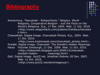 BibliographyAnonymous. "Hanukkah - ReligionFacts." Religion, World 	Religions, Comparative Religion - Just the Facts on the 	World's Religions. N.p., 17 Mar. 2004. Web. 11 Oct. 2010. 	<http://www.religionfacts.com/judaism/holidays/hanukka	h.htm>.Chanukkiah. Digital image. Chanukkah Photos. N.p., 2004. Web. 	11 Oct. 2010.  	<http://www.kosherseek.com/chanukkah_photos.html>.Dreidel. Digital image. Chanukah: The Dreidel's Hidden Meanings. Harav 	Yitzchak Ginsburgh, 11 Dec. 2009. Web. 11 Oct. 2010.  	<http://habayitah.blogspot.com/2009/12/chanukah-	dreidels-hidden-	meanings.html>. Gelt. Digital image. Jon22.net. Jonathan Dobres, 05 Dec. 2007. 	Web. 11 Oct. 2010. 	<http://www.jon22.net/adventageous/>.