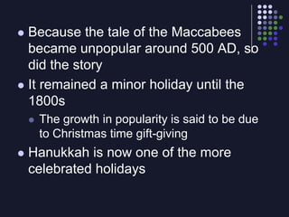 Because the tale of the Maccabees became unpopular around 500 AD, so did the storyIt remained a minor holiday until the 1800sThe growth in popularity is said to be due to Christmas time gift-givingHanukkah is now one of the more celebrated holidays