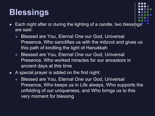 BlessingsEach night after or during the lighting of a candle, two blessings are said:Blessed are You, Eternal One our God, Universal Presence, Who sanctifies us with the mitzvot and gives us this path of kindling the light of HanukkahBlessed are You, Eternal One our God, Universal Presence, Who worked miracles for our ancestors in ancient days at this timeA special prayer is added on the first night:Blessed are You, Eternal One our God, Universal Presence, Who keeps us in Life always, Who supports the unfolding of our uniqueness, and Who brings us to this very moment for blessing