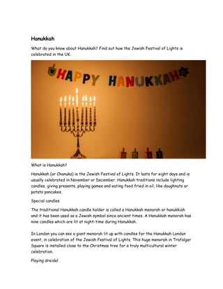 Hanukkah
What do you know about Hanukkah? Find out how the Jewish Festival of Lights is
celebrated in the UK.
What is Hanukkah?
Hanukkah (or Chanuka) is the Jewish Festival of Lights. It lasts for eight days and is
usually celebrated in November or December. Hanukkah traditions include lighting
candles, giving presents, playing games and eating food fried in oil, like doughnuts or
potato pancakes.
Special candles
The traditional Hanukkah candle holder is called a Hanukkah menorah or hanukkiah
and it has been used as a Jewish symbol since ancient times. A Hanukkah menorah has
nine candles which are lit at night-time during Hanukkah.
In London you can see a giant menorah lit up with candles for the Hanukkah London
event, in celebration of the Jewish Festival of Lights. This huge menorah in Trafalgar
Square is installed close to the Christmas tree for a truly multicultural winter
celebration.
Playing dreidel
 