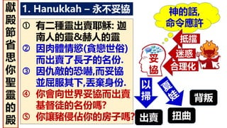 1. Hanukkah – 永不妥協
妥
協
神的話,
命令應許
迷惑
合理化
出賣
背叛
扭曲
以
掃
抵擋
 有二種靈出賣耶穌: 迦
南人的靈&赫人的靈
 因肉體情慾(貪戀世俗)
而出賣了長子的名份.
 因仇敵的恐嚇,而妥協
並屈服其下,丟棄身份.
 你會向世界妥協而出賣
基督徒的名份嗎?
 你讓豬侵佔你的房子嗎?
獻
殿
節
省
思
你
聖
靈
的
殿
 