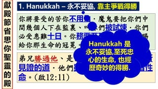 1. Hanukkah – 永不妥協, 靠主爭戰得勝
你將要受的苦你不用怕．魔鬼要把你們中
間幾個人下在監裏、叫你們被試煉．你們
必受患難十日。你務要至死忠心、我就賜
給你那生命的冠冕。(啟2:10)
弟兄勝過他、是因羔羊的血、和自己所
見證的道．他們雖至於死、也不愛惜性
命。(啟12:11)
Hanukkah 是
永不妥協,至死忠
心的生命, 也經
歷奇妙的得勝.
獻
殿
節
省
思
你
聖
靈
的
殿
 