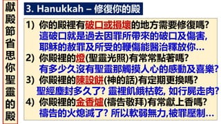 3. Hanukkah – 修復你的殿
1) 你的殿裡有破口或損壞的地方需要修復嗎?
這破口就是過去因罪所帶來的破口及傷害,
耶穌的赦罪及所受的鞭傷能醫治釋放你…
2) 你殿裡的燈(聖靈光照)有常常點著嗎?
有多少久沒有聖靈那觸摸人心的感動及喜樂?
3) 你殿裡的陳設餅(神的話)有定期更換嗎?
聖經塵封多久了? 靈裡飢餓枯乾, 如行屍走肉?
4) 你殿裡的金香爐(禱告敬拜)有常獻上香嗎?
禱告的火熄滅了? 所以軟弱無力,被罪壓制…
獻
殿
節
省
思
你
聖
靈
的
殿
 