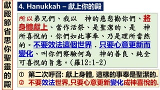 4. Hanukkah – 獻上你的殿
所以弟兄們、我以 神的慈悲勸你們、將
身體獻上、當作活祭、是聖潔的、是 神
所喜悅的．你們如此事奉、乃是理所當然
的。不要效法這個世界．只要心意更新而
變化、叫你們察驗何為 神的善良、純全
可喜悅的旨意。(羅12:1~2)
 第二次呼召: 獻上身體, 這樣的事奉是聖潔的.
 不要效法世界,只要心意更新變化成神喜悅的.
獻
殿
節
省
思
你
聖
靈
的
殿
 