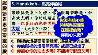 5. Hanukkah – 點亮你的殿
 殿裡的燈是要常常點著, 這是永遠的定例.
 你的殿裡的燈常照亮嗎? 或是已經熄了.
 你擔心你的油太少嗎? 不能持守那麼久嗎?
你要吩咐以色列人、把那為點燈搗成的清
橄欖油拿來給你、使燈常常點着。在會幕
中法櫃前的幔外、亞倫和他的兒子、從晚
上到早晨、要在耶和華面前經理這燈．這
要作以色列人世世代代永遠的定例。(出27:20~21)
眼睛就是身上的燈．你的眼睛若瞭亮、全
身就光明。你的眼睛若昏花、全身就黑
暗．你裏頭的光若黑暗了、那黑暗是何等
大呢。(太6:22~23)
你沒有信心能
夠勝過長期藏
在屋裡的豬?
你擔心失敗?
獻
殿
節
省
思
你
聖
靈
的
殿
 