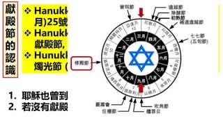 1. 耶穌也曾到耶路撒冷過修殿節(冬天). (約10:22)
2. 若沒有獻殿節, 也就沒有聖誕節.
獻
殿
節
的
認
識
 Hanukkah = 猶太聖曆 Kislev基斯流月(九
月)25號 (2017.12.13)
 Hanukkah = Re-dedication(重獻,詩30:1)
獻殿節, 修殿節
 Hunukkah = 經歷神蹟的節慶, 又稱光明節,
燭光節 (Candle)
初熟節
 