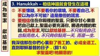 3. Hanukkah – 相信神蹟就會發生在這裡
 不要懷疑, 不要看你的環境, 不要看自己,不
要以為你不可能? 這是撒但的謊言.
 要相信住在你殿裡的聖靈, 只要你甘心樂意
把自己獻上,聖靈必要充滿你, 勝過肉體的軟
弱,成為聖潔,可以獻給基督…不只點亮自己,
也點亮他人, 不只夠你點亮一天, 而是一生.
成
為
聖
潔
獻
給
基
督
我深信那在你們心裏動了善工的、必成全這工、
直到耶穌基督的日子．(腓1:6)
求聖靈吧!祂願意的!
 
