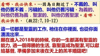 看哪、我必快來。…因為日期近了。不義的、叫
他仍舊不義．污穢的、叫他仍舊污穢．為義的、
叫他仍舊為義．聖潔的、叫他仍舊聖潔。看哪、
我必快來． (啟22:7,10~12)
這一切都是聖靈的工作, 祂住在你裡面, 也從你面
湧流出來…
願在進入2018年的時候, 你的一生都滿有聖靈的
能力, 過一個得勝的生活, 靠聖靈成為聖潔,可以獻
給基督, 準備參加末後在天上的羔羊婚筵吧!
 