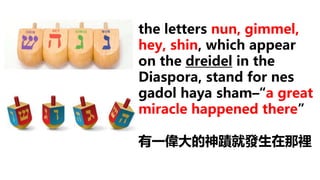 the letters nun, gimmel,
hey, shin, which appear
on the dreidel in the
Diaspora, stand for nes
gadol haya sham–“a great
miracle happened there”
有一偉大的神蹟就發生在那裡
 
