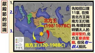 1. 猶太人希臘(異教)化, 聖殿被褻瀆. (仇敵有計
劃消滅猶太人,阻止耶穌基督的降生…)
2. 馬加比家族率領成員反抗, 拒絕屈服放在聖
殿的宙斯, 拒獻豬為祭…導至當時的王安提阿
古‧伊比法尼向猶太人大開殺戒…(這是一群
不妥協,忠貞的 神的百姓…)
3. “噢 主啊，有何神像袮！“(出15:11; 彌
7:18)--令人驚異的是，猶大(Maccabee,
Hammer) 和他的跟隨者居然得勝了！他們
在主前165年打敗了希臘的軍隊！這是一場
神蹟式的勝利！
獻
殿
節
的
認
識
北方王
(198-167BC)
南方王(320-198BC)
先知但以理
11章, 在預
言北方王與
南方王打戰
時,有提到當
時猶太人的
違背聖約,北
方王褻瀆聖
殿, 但另有一
群人抵抗.
 