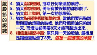 4. 猶大潔淨聖殿, 挪除任何褻瀆的痕跡…
5. 猶大修復聖殿, 將所有被毀壞的都修復了.
6. 猶大獻上聖殿, 第一次的修殿節.
7. 猶大點亮殿裡耶和華的燈, 當他們要來點燃
聖殿裏的燈臺的時候, 他們發現燈油只夠燃
一天, 而燈油卻需要8天才能再製造出來,.
8. 相信並經歷神蹟: 原只夠一天的燈油, 最後足
足讓燈臺點燃了8天。這是一個倍增的神蹟！
獻
殿
節
的
認
識
 