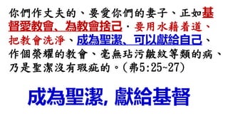 你們作丈夫的、要愛你們的妻子、正如基
督愛教會、為教會捨己．要用水藉着道、
把教會洗淨、成為聖潔、可以獻給自己、
作個榮耀的教會、毫無玷污皺紋等類的病、
乃是聖潔沒有瑕疵的。(弗5:25~27)
成為聖潔, 獻給基督
 
