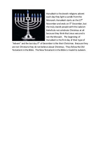 Hanukkah is the Jewish religions advent
each day they light a candle from the
Menorah. Hanukkah starts on the 27th
November and ends on 5th December, but
the truly Jewish people with the Judaism
Beliefs do not celebrate Christmas at all
because they think that Jesus was and is
not the Messiah. The beginning of
Hanukkah is the first day of their type of
“Advent” and the last day 5th of December is like their Christmas. Because they
are not Christians they do not believe about Christmas. They follow the Old
Testament in the Bible. The New Testament in the Bible is Invalid to Judaism.

 