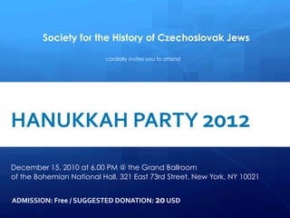 Society for the History of Czechoslovak Jews

                                                 cordially invites you to attend


     
      	
  
	
  	
   HANUKKAH	
  PARTY	
  2012	
  
      	
  


	
  	
  	
  	
  
         
         December 15, 2010 at 6.00 PM @ the Grand Ballroom
             of the Bohemian National Hall, 321 East 73rd Street, New York, NY 10021
             	
  

             ADMISSION:	
  Free	
  /	
  SUGGESTED	
  DONATION:	
  20	
  USD	
  
 