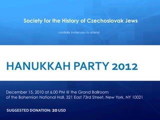 Society for the History of Czechoslovak Jews

                                              cordially invites you to attend


     
      	
  
	
  	
   HANUKKAH	
  PARTY	
  2012	
  
      	
  


	
  	
  	
  	
  
         
         December 15, 2010 at 6.00 PM @ the Grand Ballroom
             of the Bohemian National Hall, 321 East 73rd Street, New York, NY 10021
             	
  

             SUGGESTED	
  DONATION:	
  20	
  USD	
  
 