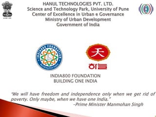 HANUL TECHNOLOGIES PVT. LTD.
       Science and Technology Park, University of Pune
         Center of Excellence in Urban e Governance
               Ministry of Urban Development
                    Government of India




                 INDIA800 FOUNDATION
                   BUILDING ONE INDIA

“We will have freedom and independence only when we get rid of
poverty. Only maybe, when we have one India.”
                           –Prime Minister Manmohan Singh
 
