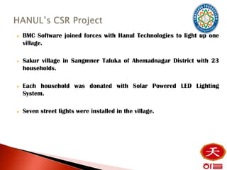    BMC Software joined forces with Hanul Technologies to light up one
    village.

   Sakur village in Sangmner Taluka of Ahemadnagar District with 23
    households.

   Each household was donated with Solar Powered LED Lighting
    System.

   Seven street lights were installed in the village.
 