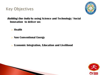 Building One India by using Science and Technology/ Social
  Innovation to deliver on:

      Health

      Non Conventional Energy

      Economic Integration, Education and Livelihood
 