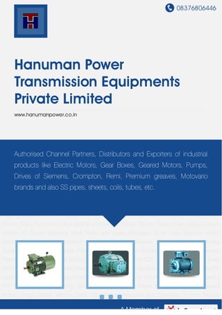 08376806446
A Member of
Hanuman Power
Transmission Equipments
Private Limited
www.hanumanpower.co.in
Electric Motors Flame Proof Motors Dual Speed Motors Single Phase Motors Crane Duty
Motors Industrial and Domestic Pumps Electric Pumps Gear Boxes Electric Stirrers AC
Drives Stainless Steel Pipes and Tubes Motovario Worm Gear Reducer Motor Mounts Fluid
Coupling Industrial Strirrers Crompton Greaves FPM For Longwall Mining Equipment Crompton
Greaves Flame Proof Motor For Air Compressors Crompton Greaves Flame Proof Motor For LPG
Bottling Plants Brake Motor For EOT Cranes DC Motor For Steel Rolling Mills And Wire Rod
Mills Crane Duty Motors For Printing Machines Crane Duty Motors For Leather Processing
Machines Standard 3 PH TEFC Motor For Squirrel Cage Motors Standard 3 PH TEFC Motor For
Slipring Motors Electric Motors Flame Proof Motors Dual Speed Motors Single Phase
Motors Crane Duty Motors Industrial and Domestic Pumps Electric Pumps Gear Boxes Electric
Stirrers AC Drives Stainless Steel Pipes and Tubes Motovario Worm Gear Reducer Motor
Mounts Fluid Coupling Industrial Strirrers Crompton Greaves FPM For Longwall Mining
Equipment Crompton Greaves Flame Proof Motor For Air Compressors Crompton Greaves
Flame Proof Motor For LPG Bottling Plants Brake Motor For EOT Cranes DC Motor For Steel
Rolling Mills And Wire Rod Mills Crane Duty Motors For Printing Machines Crane Duty Motors For
Leather Processing Machines Standard 3 PH TEFC Motor For Squirrel Cage Motors Standard 3
PH TEFC Motor For Slipring Motors Electric Motors Flame Proof Motors Dual Speed
Motors Single Phase Motors Crane Duty Motors Industrial and Domestic Pumps Electric
Authorised Channel Partners, Distributors and Exporters of industrial
products like Electric Motors, Gear Boxes, Geared Motors, Pumps,
Drives of Siemens, Crompton, Remi, Premium greaves, Motovario
brands and also SS pipes, sheets, coils, tubes, etc.
 