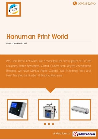 09953352790
A Member of
Hanuman Print World
www.hpwindia.com
ID Card Machines ID Card Fusing Machines Lamination Machines Cold Lamination
Machines Spiral Binding Machines Wire Binding Machines Thermal Binding Machines Comb
Binding Machines Glue Binding Machines Paper Shredders Heat Transfer Machines ID Card
Holders Multicolour Neck Lanyards PVC ID Cards Cutters Corner Cutters Slot Punching
Tools Manual Paper Cutters Digital Program Paper Cutters Creasing Machines Album Making
Machines Hand Sealers ID Card Lanyards Lanyard Accessories Time Attendance Machine Roll
to Roll Lamination Machines Note Counting Machine lamination removal from
certificates photocopier machine ID Card Machines ID Card Fusing Machines Lamination
Machines Cold Lamination Machines Spiral Binding Machines Wire Binding Machines Thermal
Binding Machines Comb Binding Machines Glue Binding Machines Paper Shredders Heat
Transfer Machines ID Card Holders Multicolour Neck Lanyards PVC ID Cards Cutters Corner
Cutters Slot Punching Tools Manual Paper Cutters Digital Program Paper Cutters Creasing
Machines Album Making Machines Hand Sealers ID Card Lanyards Lanyard Accessories Time
Attendance Machine Roll to Roll Lamination Machines Note Counting Machine lamination
removal from certificates photocopier machine ID Card Machines ID Card Fusing
Machines Lamination Machines Cold Lamination Machines Spiral Binding Machines Wire
Binding Machines Thermal Binding Machines Comb Binding Machines Glue Binding
Machines Paper Shredders Heat Transfer Machines ID Card Holders Multicolour Neck
Lanyards PVC ID Cards Cutters Corner Cutters Slot Punching Tools Manual Paper Cutters Digital
We, Hanuman Print World, are a manufacturer and supplier of ID Card
Solutions, Paper Shredders, Corner Cutters and Lanyard Accessories.
Besides, we have Manual Paper Cutters, Slot Punching Tools and
Heat Transfer, Lamination & Binding Machines.
 