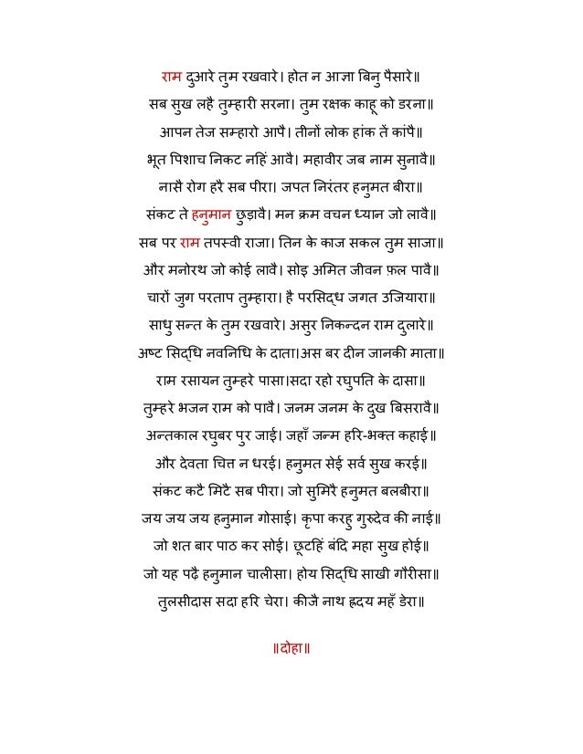 राम दुआरे तुम रखवारे। होत न आज्ञा बिनु पैसारे॥
सब सुख लहै तुम्हारी सरना। तुम रक्षक काहू को डरना॥
आपन तेज सम्हारो आपै। तीनों लोक हांक तें कांपै॥
भूत पिशाच निकट नहिं आवै। महावीर जब नाम सुनावै॥
नासै रोग हरै सब पीरा। जपत निरंतर हनुमत बीरा॥
संकट ते हनुमान छ
ु ड़ावै। मन क्रम वचन ध्यान जो लावै॥
सब पर राम तपस्वी राजा। तिन क
े काज सकल तुम साजा॥
और मनोरथ जो कोई लावै। सोइ अमित जीवन फ़ल पावै॥
चारों जुग परताप तुम्हारा। है परसिद्ध जगत उजियारा॥
साधु सन्त क
े तुम रखवारे। असुर निकन्दन राम दुलारे॥
अष्ट सिद्धि नवनिधि क
े दाता।अस बर दीन जानकी माता॥
राम रसायन तुम्हरे पासा।सदा रहो रघुपति क
े दासा॥
तुम्हरे भजन राम को पावै। जनम जनम क
े दुख बिसरावै॥
अन्तकाल रघुबर पुर जाई। जहाँ जन्म हरि-भक्त कहाई॥
और देवता चित्त न धरई। हनुमत सेई सर्व सुख करई॥
संकट कटै मिटै सब पीरा। जो सुमिरै हनुमत बलबीरा॥
जय जय जय हनुमान गोसाई। कृ पा करहु गुरुदेव की नाई॥
जो शत बार पाठ कर सोई। छ
ू टहिं बंदि महा सुख होई॥
जो यह पढ़ै हनुमान चालीसा। होय सिद्धि साखी गौरीसा॥
तुलसीदास सदा हरि चेरा। कीजै नाथ ह्रदय महँ डेरा॥
॥दोहा॥
 