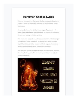 Hanuman Chalisa Lyrics
Welcome to our guide on "Hanuman Chalisa Lyrics with Meaning in
English," where we will explore this profound devotional text and its
significance.
Hanuman Chalisa, written by the renowned poet Tulsidas, is a 40-
verse hymn dedicated to Lord Hanuman, the epitome of unwavering
devotion and courage in Hindu mythology.
This article aims to provide you with a comprehensive understanding of
the Hanuman Chalisa, presenting the original lyrics along with their
English translation, enabling readers worldwide to grasp the essence
and teachings embedded within this sacred composition.
Join us on this spiritual journey as we delve into the profound depths of
Hanuman Chalisa, unravelling its meaning and relevance in today's
contemporary world.
 