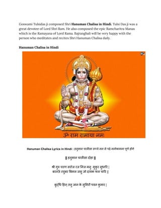 Goswami Tulsidas ji composed Shri Hanuman Chalisa in Hindi. Tulsi Das ji was a
great devotee of Lord Shri Ram. He also composed the epic Ramcharitra Manas
which is the Ramayana of Lord Rama. Bajrangbali will be very happy with the
person who meditates and recites Shri Hanuman Chalisa daily.
Hanuman Chalisa in Hindi
Hanuman Chalisa Lyrics in Hindi : हनुमान चालीसा सच्चे मन से पढ़े मनोकामना पूर्ण होंगे
|| हनुमान चालीसा दोहा ||
श्री गुरु चरण सरोज रज निज मनु मुक
ु र सुधारि |
बरनऊ
ँ रघुबर बिमल जसु जो दायक फल चारि ||
बुद्धि हिन्तनु जान क
े सुमिरौ पवन क
ु मार |
 