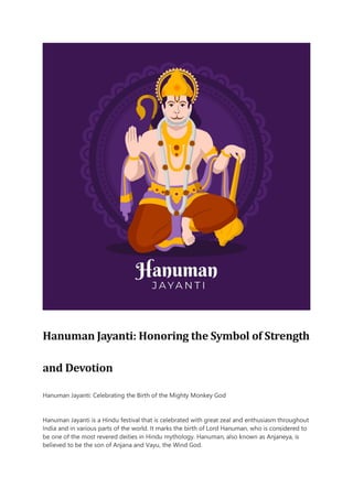 Hanuman Jayanti: Honoring the Symbol of Strength
and Devotion
Hanuman Jayanti: Celebrating the Birth of the Mighty Monkey God
Hanuman Jayanti is a Hindu festival that is celebrated with great zeal and enthusiasm throughout
India and in various parts of the world. It marks the birth of Lord Hanuman, who is considered to
be one of the most revered deities in Hindu mythology. Hanuman, also known as Anjaneya, is
believed to be the son of Anjana and Vayu, the Wind God.
 