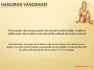 Hanuman vandanam मनोजवं मारुततुल्यवेगम् जितेन्द्रियं बुद्धिमतां वरिष्ठम् । वातात्मजं वानरयूथमुख्यं श्रीरामदूतं शरणं प्रपद्ये ।। Manovajaṁ mārutatulyavegaṁ jitendriyaṁ buddhimatāṁvariṣṭham vātātmajaṁ vānarayūthamukhyaṁśrīrāmadūtaṁśaranaṁ pradadye Escúchalo (pulsa aquí) Lord Hanuman, mensajero de Sri Rama e hijo de dios Viento; tan rápido como la mente y tan veloz como el viento; conquistador de los sentidos; el más grande entre los sabios; jefe del ejercito de los monos. A Ti me entrego. 