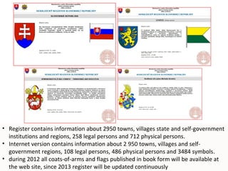• Register contains information about 2950 towns, villages state and self-government
  institutions and regions, 258 legal persons and 712 physical persons.
• Internet version contains information about 2 950 towns, villages and self-
  government regions, 108 legal persons, 486 physical persons and 3484 symbols.
• during 2012 all coats-of-arms and flags published in book form will be available at
                                                                                 10
  the web site, since 2013 register will be updated continuously
 