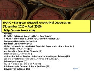 ENArC – European Network on Archival Cooperation
(November 2010 – April 2015)
 http://enarc.icar-us.eu/
Parners:
St. Pölten Episcopal Archives (AT) – Coordinator
ICARUS – International Centre for Archival Research (EU)
Hungarian National Archives (HU)
Budapest City Archives (HU)
Ministry of Interior of the Slovak Republic, Department of Archives (SK)
Czech National Archives (CZ)
Archive of the Republic of Slovenia (SI)
Croatian State Archives (HR)
Institute for Balcan Studies of the Serbian Academy of Science (RS)
General Directorate of the State Archives of Bavaria (DE)
University of Naples (IT)
Scuola Normale Superiore di Pisa (IT)
Sub-Directorate General of Statal Archives (ES)
University of Cologne (DE)
 