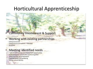 Horticultural Apprenticeship
• Community Involvement & Support
• Working with existing partnerships
- Ealing Council YJS
- Ealing Council Connexions – Pathways
- Accession
• Meeting identified needs
- lack of local training and employment opportunities
- underused green spaces and communal garden
- crime and anti-social behaviour
- reduced health and wellbeing
- losing cultural identity
 