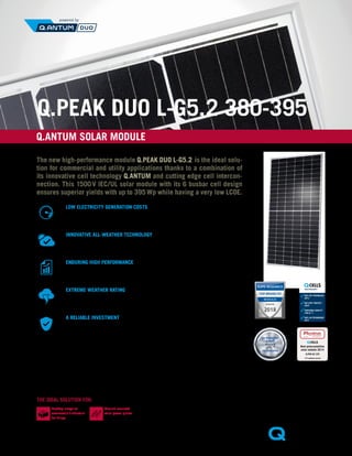 Q.PEAK DUO L-G5.2 380-395
1
	 APT test conditions according to
	 IEC/TS 62804-1:2015,
	 method B (−1500 V, 168 h)
2
	 See data sheet on rear for further
information.
Q.ANTUM SOLAR MODULE
EN
174 modules tested
Best polycrystalline
solar module 2014
Q.PRO-G2 235
MOD:27898 photon.info/laboratory
The new high-performance module Q.PEAK DUO L-G5.2 is the ideal solu-
tion for commercial and utility applications thanks to a combination of
its innovative cell technology Q.ANTUM and cutting edge cell intercon-
nection. This 1500 V IEC/UL solar module with its 6 busbar cell design
ensures superior yields with up to 395 Wp while having a very low LCOE.
LOW ELECTRICITY GENERATION COSTS
Higher yield per surface area, lower BOS costs, higher power
classes, and an efficiency rate of up to 19.9 %.
INNOVATIVE ALL-WEATHER TECHNOLOGY
Optimal yields, whatever the weather with excellent low-light
and temperature behavior.
ENDURING HIGH PERFORMANCE
Long-term yield security with Anti LID Technology,
Anti PID Technology1
, Hot-Spot Protect and Traceable Quality Tra.Q™.
EXTREME WEATHER RATING
High-tech aluminum alloy frame, certified for high snow
(5400 Pa) and wind loads (2400 Pa).
A RELIABLE INVESTMENT
Inclusive 12-year product warranty and 25-year
linear performance warranty2
.
THE IDEAL SOLUTION FOR:
ANTI PID TECHNOLOGY
(APT)
HOT-SPOT PROTECT
(HSP)
TRACEABLE QUALITY
(TRA.Q™)
YIELD SECURITY
ANTI LID TECHNOLOGY
(ALT)
Rooftop arrays on
commercial / industrial
buildings
Ground-mounted
solar power plants
 