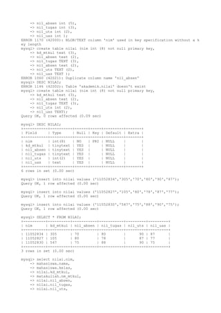 -> nil_absen int (5),
-> nil_tugas int (3),
-> nil_uts int (2),
-> nil_uas int );
ERROR 1170 (42000): BLOB/TEXT column 'nim' used in key specification without a k
ey length
mysql> create table nilai (nim int (8) not null primary key,
-> kd_mtkul text (3),
-> nil_absen text (2),
-> nil_tugas TEXT (3),
-> nil_absen text (2),
-> nil_uts TEXT (2),
-> nil_uas TEXT );
ERROR 1060 (42S21): Duplicate column name 'nil_absen'
mysql> DESC NILAI;
ERROR 1146 (42S02): Table 'akademik.nilai' doesn't exist
mysql> create table nilai (nim int (8) not null primary key,
-> kd_mtkul text (3),
-> nil_absen text (2),
-> nil_tugas TEXT (3),
-> nil_uts int (2),
-> nil_uas TEXT);
Query OK, 0 rows affected (0.09 sec)
mysql> DESC NILAI;
+-----------+----------+------+-----+---------+-------+
| Field | Type | Null | Key | Default | Extra |
+-----------+----------+------+-----+---------+-------+
| nim | int(8) | NO | PRI | NULL | |
| kd_mtkul | tinytext | YES | | NULL | |
| nil_absen | tinytext | YES | | NULL | |
| nil_tugas | tinytext | YES | | NULL | |
| nil_uts | int(2) | YES | | NULL | |
| nil_uas | text | YES | | NULL | |
+-----------+----------+------+-----+---------+-------+
6 rows in set (0.00 sec)
mysql> insert into nilai values ('11052834','305','70','80','90','87');
Query OK, 1 row affected (0.00 sec)
mysql> insert into nilai values ('11052827','105','80','78','87','77');
Query OK, 1 row affected (0.00 sec)
mysql> insert into nilai values ('11052830','547','75','88','90','75');
Query OK, 1 row affected (0.00 sec)
mysql> SELECT * FROM NILAI;
+----------+----------+-----------+-----------+---------+---------+
| nim | kd_mtkul | nil_absen | nil_tugas | nil_uts | nil_uas |
+----------+----------+-----------+-----------+---------+---------+
| 11052834 | 305 | 70 | 80 | 90 | 87 |
| 11052827 | 105 | 80 | 78 | 87 | 77 |
| 11052830 | 547 | 75 | 88 | 90 | 75 |
+----------+----------+-----------+-----------+---------+---------+
3 rows in set (0.00 sec)
mysql> select nilai.nim,
-> mahasiswa.nama,
-> mahasiswa.kelas,
-> nilai.kd_mtkul,
-> matakuliah.nm_mtkul,
-> nilai.nil_absen,
-> nilai.nil_tugas,
-> nilai.nil_uts,
 