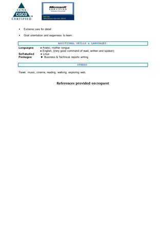  Extreme care for detail
 Goal orientation and eagerness to learn.
ADDITIONAL SKILLS & LANGUAGES:
Languages: ● Arabic, mother tongue.
● English, (Very good command of read, written and spoken)
Self-studied ● Linux
Packages: ► Business & Technical reports writing
OTHERS:
Travel, music, cinema, reading, walking, exploring web.
References provided on request
 