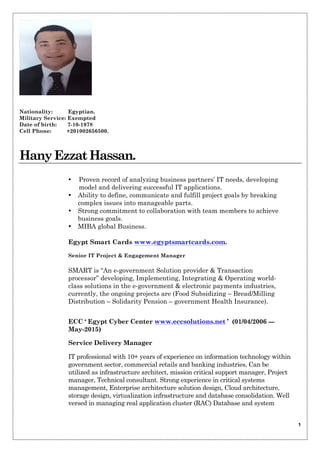 1
Nationality: Egyptian.
Military Service: Exempted
Date of birth: 7-10-1978
Cell Phone: +201002656500.
HanyEzzatHassan.
• Proven record of analyzing business partners’ IT needs, developing
model and delivering successful IT applications.
• Ability to define, communicate and fulfill project goals by breaking
complex issues into manageable parts.
• Strong commitment to collaboration with team members to achieve
business goals.
• MIBA global Business.
Egypt Smart Cards www.egyptsmartcards.com.
Senior IT Project & Engagement Manager
SMART is “An e-government Solution provider & Transaction
processor” developing, Implementing, Integrating & Operating world-
class solutions in the e-government & electronic payments industries,
currently, the ongoing projects are (Food Subsidizing – Bread/Milling
Distribution – Solidarity Pension – government Health Insurance).
ECC ‘ Egypt Cyber Center www.eccsolutions.net ’ (01/04/2006 ---
May-2015)
Service Delivery Manager
IT professional with 10+ years of experience on information technology within
government sector, commercial retails and banking industries, Can be
utilized as infrastructure architect, mission critical support manager, Project
manager, Technical consultant. Strong experience in critical systems
management, Enterprise architecture solution design, Cloud architecture,
storage design, virtualization infrastructure and database consolidation. Well
versed in managing real application cluster (RAC) Database and system
 
