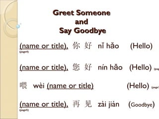 Greet Someone  and  Say Goodbye (name or title),   你 好  nǐ hǎo   (Hello)  (page4) (name or title),   您 好  nín hǎo  (Hello)  (page4) 喂  wèi  (name or title)   (Hello)  (page 7 )    (name or title),   再 见  zài jiàn  ( Goodbye )  (page5) 