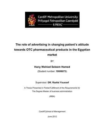 The role of advertising in changing patient’s attitude
towards OTC pharmaceutical products in the Egyptian
market
BY
Hany Wahied Seleem Hamed
(Student number: 10006073)
Supervisor: DR. Raafat Youssef
A Thesis Presented in Partial Fulfillment of the Requirements for
The Degree Master of business administration
(MBA)
Cardiff School of Management
June 2012
 