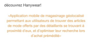 découvrez Hanywear!
«Application mobile de magasinage géolocalisé
permettant aux utilisateurs de trouver des articles
de mode offerts par des détaillants se trouvant à
proximité d’eux, et d’optimiser leur recherche lors
d’achat prémédité»
 