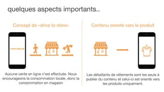 quelques aspects importants..
Concept de «drive to store»
Aucune vente en ligne n’est effectuée. Nous
encourageons la consommation locale, donc la
consommation en magasin
Contenu orienté vers le produit
Les détaillants de vêtements sont les seuls à
publier du contenu et celui-ci est orienté vers
les produits uniquement.
 