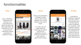 fonctionnalités
Pour l’utilisateur,
l’application est
comme un fil
d’actualité dans
lequel se retrouvent
des publications de
boutiques qu’il suit
ou qui pourrait
l’intéresser d’après
ses goûts en
matière de mode.
Mall
Face à une publication,
l’utilisateur a deux
choix: Il peut soit la
partager sur un autre
réseau social, soit la
«hook».
Le «hook» est une
particularité de
Hanywear et permet
d’archiver la
publication dans le
profil de l’individu et
ainsi créer sa
garde-robe virtuelle.
Hook
Le profile de
l’utilisateur regroupe
tous ses «hooks»,
les boutiques qu’il
suit ainsi que les
autres utilisateurs
qu’il a ajoutés. C’est
d’ailleurs l’aspect
social de Hanywear;
les utilisateurs se
suivent entre eux
selon leur style et
leurs goûts pour la
mode vestimentaire.
Profile
 