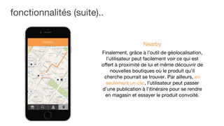 fonctionnalités (suite)..
Finalement, grâce à l’outil de géolocalisation,
l’utilisateur peut facilement voir ce qui est
offert à proximité de lui et même découvrir de
nouvelles boutiques où le produit qu’il
cherche pourrait se trouver. Par ailleurs, en
seulement un clic, l’utilisateur peut passer
d’une publication à l’itinéraire pour se rendre
en magasin et essayer le produit convoité.
Nearby
 