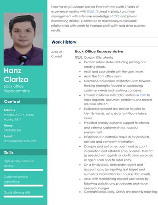 Hanz
Clariza
Back office
Representative
Contact
Address
MARIKINA CITY, Metro
Manila, 1811
Phone
09294382544
E-mail
draven983@yahoo.com
Skills
High-quality customer
service
Customer service
experience
Good listening skills
Hardworking Customer Service Representative with 7 years of
experience working with TELUS. Trained in project and time
management with extensive knowledge of CRIS and proven
multitasking abilities. Committed to maintaining professional
relationships with clients to increase profitability and drive business
results.
Work History
2015-09 -
Current
Back Office Representative
TELUS, Quezon City, Manila
 Perform admin duties including printing and
sending emails.
 Assist and coordinate with the sales team.
 Assist the front office team.
 Maintained customer satisfaction with forward-
thinking strategies focused on addressing
customer needs and resolving concerns.
 Entered customer interaction details in CRIS to
track requests, document problems and record
solutions offered.
 Evaluated account and service histories to
identify trends, using data to mitigate future
issues.
 Provided primary customer support to internal
and external customers in fast-paced
environment.
 Responded to customer requests for products,
services and company information.
 Compile and sort order, agent and account
information and establish entry priorities. Interact
as needed with agents for clarification on orders
or agent splits prior to order entry.
 On a timely basis, enter order, agent and
account data by inputting text based and
numerical information from source documents.
 Assist with maintaining efficient operations by
following policies and procedures and report
needed changes
 Generate basic, daily, weekly and monthly reporting
 