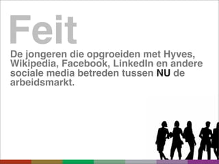 Feit
De jongeren die opgroeiden met Hyves,
Wikipedia, Facebook, LinkedIn en andere
sociale media betreden tussen NU de
arbeidsmarkt.
 