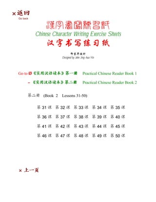 ×
    Go back




              Chinese Character Writing Exercise Sheets


                           Designed by John Jing-hua Yin




    Go to Ø                                  Practical Chinese Reader Book 1

          -                                  Practical Chinese Reader Book 2


                 (Book 2   Lessons 31-50)

                 31        32             33               34   35

                 36        37             38               39   40

                 41        42             43               44   45

                 46        47             48               49   50




    ×
 